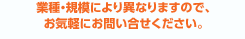 業種・規模により異なりますので、お気軽にお問い合せください。