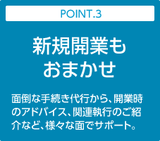 POINT.3:新規開業もおまかせ｜面倒な手続き代行から、開業時のアドバイス、関連執行のご紹介など、様々な面でサポート。