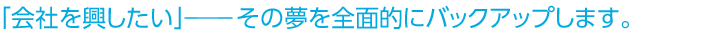 「会社を興したい」――その夢を全面的にバックアップします。