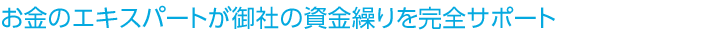 お金のエキスパートが御社の資金繰りを完全サポート