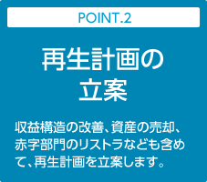 POINT.2:再生計画の立案｜収益構造の改善、資産の売却、赤字部門のリストラなども含めて、再生計画を立案します。