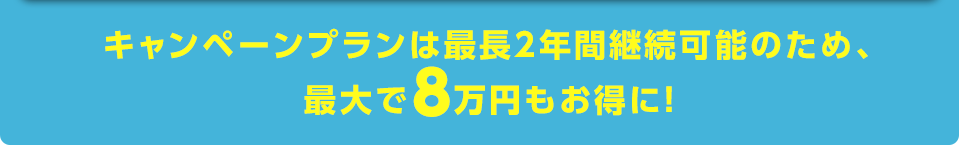 キャンペーンプランは最長2年間継続可能のため、最大で8万円もお得に！