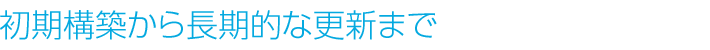 初期構築から長期的な更新まで