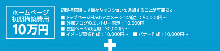 ホームページ初期構築費用 10万円｜初期構築時には様々なオプションを追加することが可能です。■トップページFlashアニメーション追加：50,000円～■外部ブログのエントリー表示：10,000円■独自ページの追加：30,000円～■イメージ画像作成：10,000円～■バナー作成：10,000円～