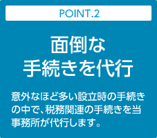 POINT.2:面倒な手続きを代行｜意外なほど多い設立時の手続きの中で、税務関連の手続きを当事務所が代行します。