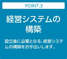 POINT.3:経営システムの構築｜設立後に必要となる、経営システムの構築をお手伝いします。